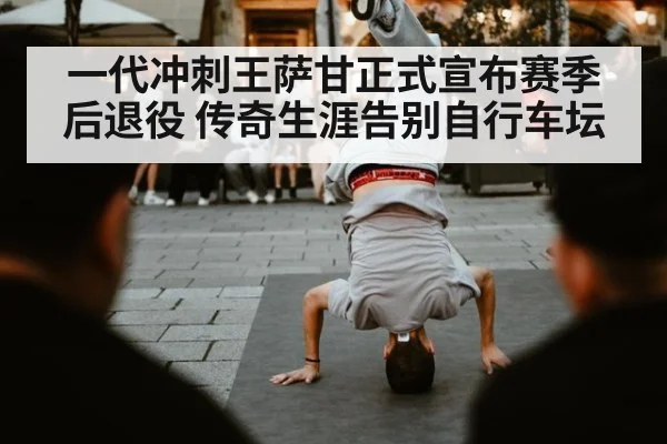 一代冲刺王萨甘正式宣布赛季后退役 传奇生涯告别自行车坛